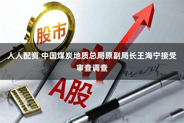 人人配资 中国煤炭地质总局原副局长王海宁接受审查调查