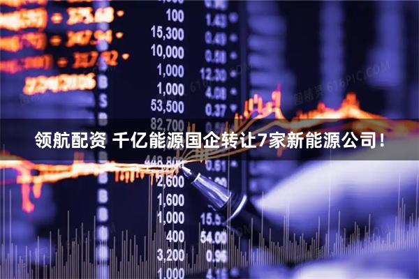 领航配资 千亿能源国企转让7家新能源公司！