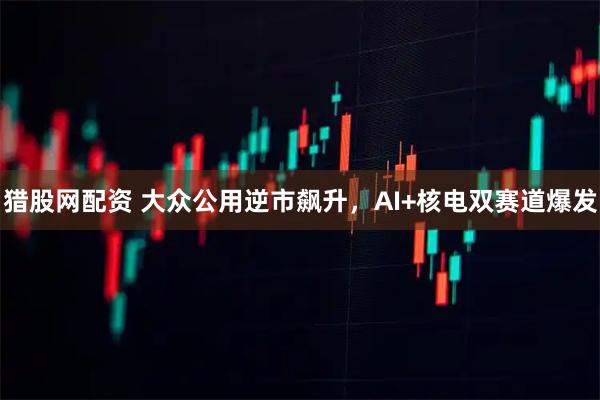 猎股网配资 大众公用逆市飙升，AI+核电双赛道爆发
