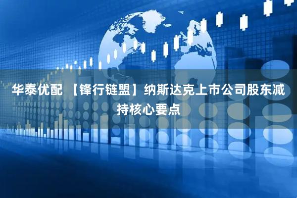 华泰优配 【锋行链盟】纳斯达克上市公司股东减持核心要点