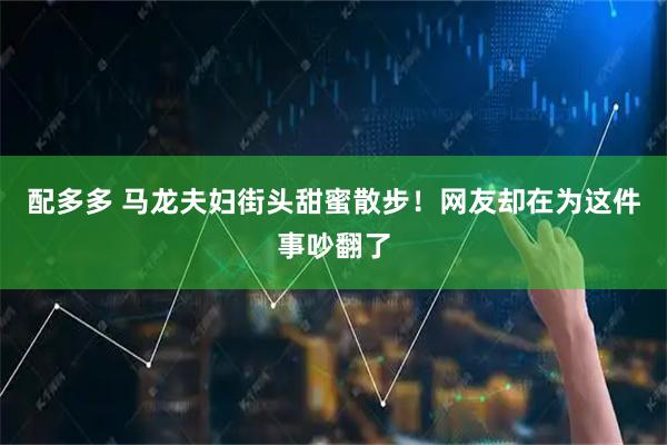 配多多 马龙夫妇街头甜蜜散步！网友却在为这件事吵翻了