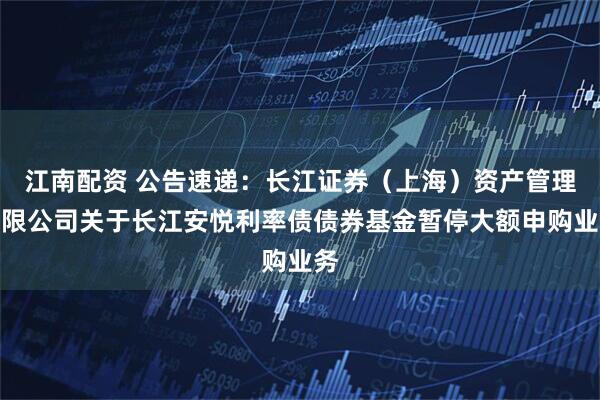 江南配资 公告速递：长江证券（上海）资产管理有限公司关于长江安悦利率债债券基金暂停大额申购业务