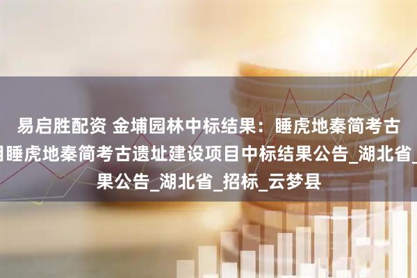 易启胜配资 金埔园林中标结果：睡虎地秦简考古遗址建设项目睡虎地秦简考古遗址建设项目中标结果公告_湖北省_招标_云梦县