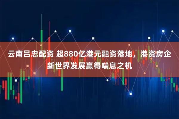 云南吕忠配资 超880亿港元融资落地，港资房企新世界发展赢得喘息之机