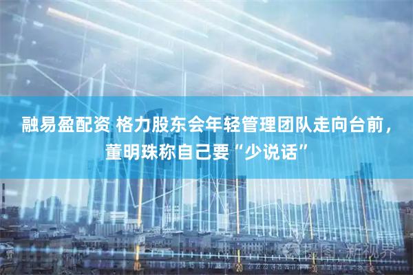 融易盈配资 格力股东会年轻管理团队走向台前，董明珠称自己要“少说话”