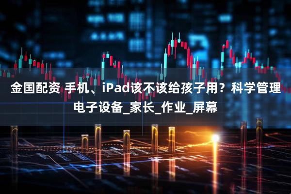 金国配资 手机、iPad该不该给孩子用？科学管理电子设备_家长_作业_屏幕