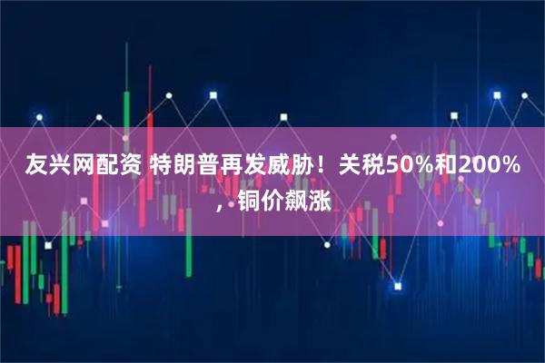 友兴网配资 特朗普再发威胁！关税50%和200%，铜价飙涨