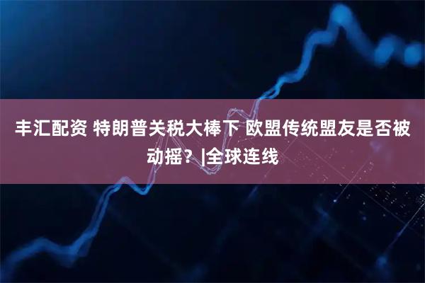 丰汇配资 特朗普关税大棒下 欧盟传统盟友是否被动摇？|全球连线
