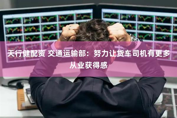 天行健配资 交通运输部：努力让货车司机有更多从业获得感