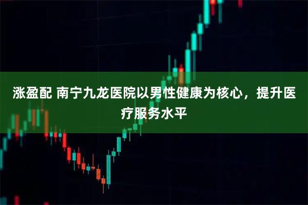 涨盈配 南宁九龙医院以男性健康为核心，提升医疗服务水平