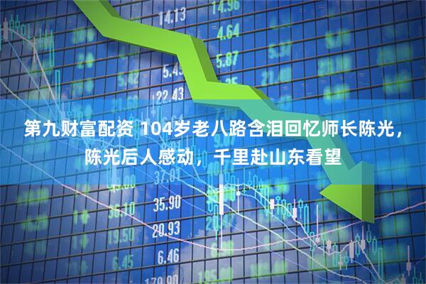 第九财富配资 104岁老八路含泪回忆师长陈光，陈光后人感动，千里赴山东看望