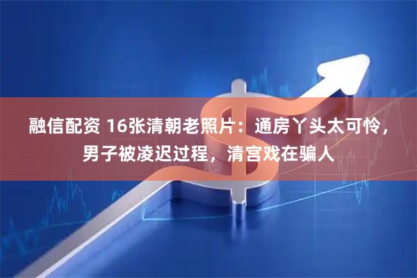 融信配资 16张清朝老照片：通房丫头太可怜，男子被凌迟过程，清宫戏在骗人