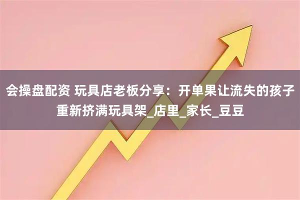 会操盘配资 玩具店老板分享：开单果让流失的孩子重新挤满玩具架_店里_家长_豆豆