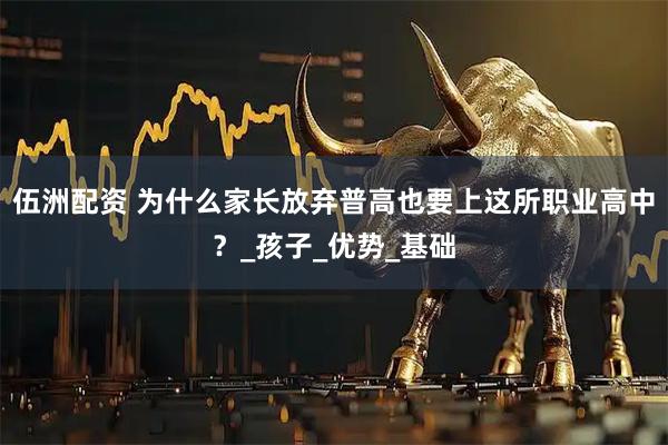 伍洲配资 为什么家长放弃普高也要上这所职业高中？_孩子_优势_基础