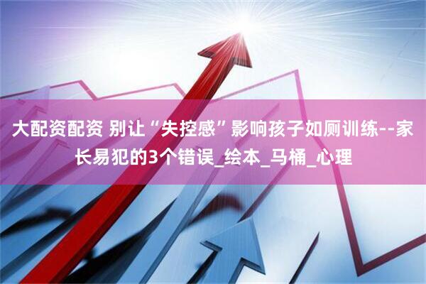 大配资配资 别让“失控感”影响孩子如厕训练--家长易犯的3个错误_绘本_马桶_心理