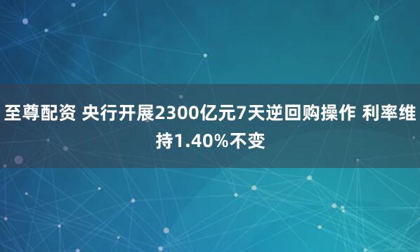 至尊配资 央行开展2300亿元7天逆回购操作 利率维持1.40%不变
