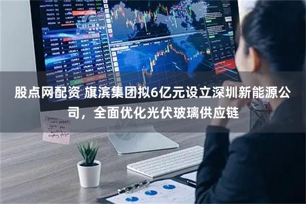 股点网配资 旗滨集团拟6亿元设立深圳新能源公司，全面优化光伏玻璃供应链