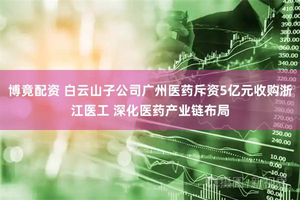 博竟配资 白云山子公司广州医药斥资5亿元收购浙江医工 深化医药产业链布局