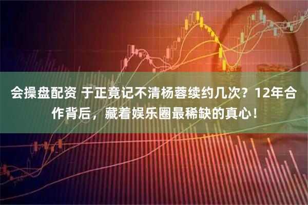 会操盘配资 于正竟记不清杨蓉续约几次？12年合作背后，藏着娱乐圈最稀缺的真心！