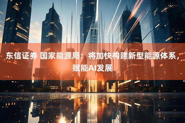 东信证券 国家能源局：将加快构建新型能源体系，赋能AI发展